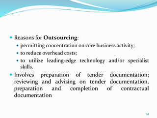 Reasons for Outsourcing:
 permitting concentration on core business activity;
 to reduce overhead costs;
 to utilize leading-edge technology and/or specialist
skills.
 Involves preparation of tender documentation;
reviewing and advising on tender documentation,
preparation and completion of contractual
documentation
68
 