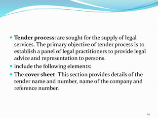  Tender process: are sought for the supply of legal
services. The primary objective of tender process is to
establish a panel of legal practitioners to provide legal
advice and representation to persons.
 include the following elements:
 The cover sheet: This section provides details of the
tender name and number, name of the company and
reference number.
69
 