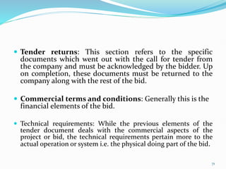  Tender returns: This section refers to the specific
documents which went out with the call for tender from
the company and must be acknowledged by the bidder. Up
on completion, these documents must be returned to the
company along with the rest of the bid.
 Commercial terms and conditions: Generally this is the
financial elements of the bid.
 Technical requirements: While the previous elements of the
tender document deals with the commercial aspects of the
project or bid, the technical requirements pertain more to the
actual operation or system i.e. the physical doing part of the bid.
71
 