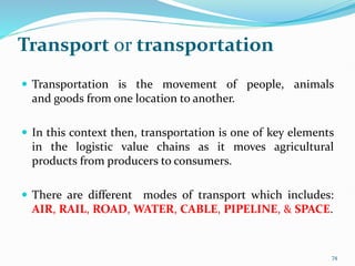 Transport or transportation
 Transportation is the movement of people, animals
and goods from one location to another.
 In this context then, transportation is one of key elements
in the logistic value chains as it moves agricultural
products from producers to consumers.
 There are different modes of transport which includes:
AIR, RAIL, ROAD, WATER, CABLE, PIPELINE, & SPACE.
74
 