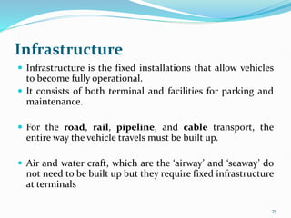 Infrastructure
 Infrastructure is the fixed installations that allow vehicles
to become fully operational.
 It consists of both terminal and facilities for parking and
maintenance.
 For the road, rail, pipeline, and cable transport, the
entire way the vehicle travels must be built up.
 Air and water craft, which are the ‘airway’ and ‘seaway’ do
not need to be built up but they require fixed infrastructure
at terminals
75
 
