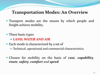 Transportation Modes: An Overview
 Transport modes are the means by which people and
freight achieve mobility.
 Three basic types
 LAND, WATER AND AIR
 Each mode is characterized by a set of
 Technical, operational and commercial characteristics.
 Chosen for mobility on the basis of cost, capability,
route, safety, comfort and speed.
77
 