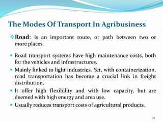 The Modes Of Transport In Agribusiness
Road: Is an important route, or path between two or
more places.
 Road transport systems have high maintenance costs, both
for the vehicles and infrastructures.
 Mainly linked to light industries. Yet, with containerization,
road transportation has become a crucial link in freight
distribution.
 It offer high flexibility and with low capacity, but are
deemed with high energy and area use.
 Usually reduces transport costs of agricultural products.
78
 