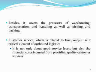  Besides, it covers the processes of warehousing,
transportation, and handling as well as picking and
packing.
 Customer service, which is related to final output, is a
critical element of outbound logistics
 it is not only about good service levels but also the
financial costs incurred from providing quality customer
services
8
 