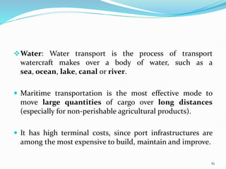 Water: Water transport is the process of transport
watercraft makes over a body of water, such as a
sea, ocean, lake, canal or river.
 Maritime transportation is the most effective mode to
move large quantities of cargo over long distances
(especially for non-perishable agricultural products).
 It has high terminal costs, since port infrastructures are
among the most expensive to build, maintain and improve.
81
 