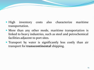  High inventory costs also characterize maritime
transportation.
 More than any other mode, maritime transportation is
linked to heavy industries, such as steel and petrochemical
facilities adjacent to port sites.
 Transport by water is significantly less costly than air
transport for transcontinental shipping.
82
 