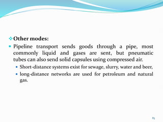 Other modes:
 Pipeline transport sends goods through a pipe, most
commonly liquid and gases are sent, but pneumatic
tubes can also send solid capsules using compressed air.
 Short-distance systems exist for sewage, slurry, water and beer,
 long-distance networks are used for petroleum and natural
gas.
83
 