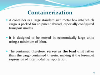 Containerization
 A container is a large standard size metal box into which
cargo is packed for shipment abroad, especially configured
transport modes.
 It is designed to be moved in economically large units
using a minimum of labor.
 The container, therefore, serves as the load unit rather
than the cargo contained therein, making it the foremost
expression of intermodal transportation.
85
 