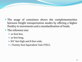  The usage of containers shows the complementarities
between freight transportation modes by offering a higher
fluidity to movements and a standardization of loads.
 The reference size
 20 foot box,
 20 feet long,
 8'6" feet high and 8 feet wide,
 1 Twenty-foot Equivalent Unit (TEU).
86
 