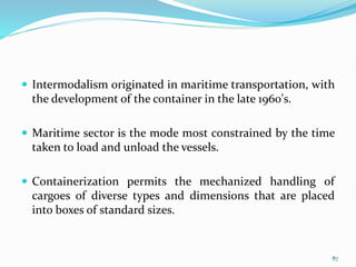  Intermodalism originated in maritime transportation, with
the development of the container in the late 1960's.
 Maritime sector is the mode most constrained by the time
taken to load and unload the vessels.
 Containerization permits the mechanized handling of
cargoes of diverse types and dimensions that are placed
into boxes of standard sizes.
87
 