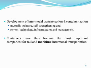  Development of intermodal transportation & containerization
 mutually inclusive, self-strengthening and
 rely on technology, infrastructures and management.
 Containers have thus become the most important
component for rail and maritime intermodal transportation.
88
 