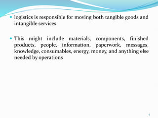  logistics is responsible for moving both tangible goods and
intangible services
 This might include materials, components, finished
products, people, information, paperwork, messages,
knowledge, consumables, energy, money, and anything else
needed by operations
9
 