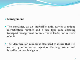  Management
 The container, as an indivisible unit, carries a unique
identification number and a size type code enabling
transport management not in terms of loads, but in terms
of unit.
 The identification number is also used to insure that it is
carried by an authorized agent of the cargo owner and
is verified at terminal gates.
91
 