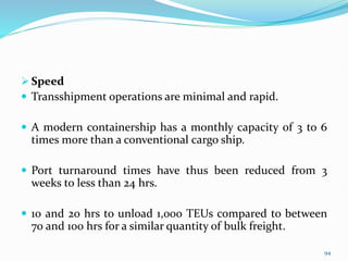  Speed
 Transshipment operations are minimal and rapid.
 A modern containership has a monthly capacity of 3 to 6
times more than a conventional cargo ship.
 Port turnaround times have thus been reduced from 3
weeks to less than 24 hrs.
 10 and 20 hrs to unload 1,000 TEUs compared to between
70 and 100 hrs for a similar quantity of bulk freight.
94
 
