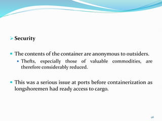 Security
 The contents of the container are anonymous to outsiders.
 Thefts, especially those of valuable commodities, are
therefore considerably reduced.
 This was a serious issue at ports before containerization as
longshoremen had ready access to cargo.
96
 