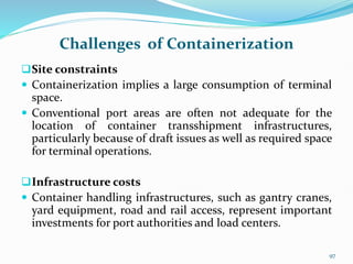 Challenges of Containerization
Site constraints
 Containerization implies a large consumption of terminal
space.
 Conventional port areas are often not adequate for the
location of container transshipment infrastructures,
particularly because of draft issues as well as required space
for terminal operations.
Infrastructure costs
 Container handling infrastructures, such as gantry cranes,
yard equipment, road and rail access, represent important
investments for port authorities and load centers.
97
 