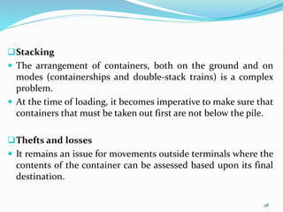 Stacking
 The arrangement of containers, both on the ground and on
modes (containerships and double-stack trains) is a complex
problem.
 At the time of loading, it becomes imperative to make sure that
containers that must be taken out first are not below the pile.
Thefts and losses
 It remains an issue for movements outside terminals where the
contents of the container can be assessed based upon its final
destination.
98
 