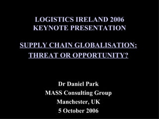 LOGISTICS IRELAND 2006 KEYNOTE PRESENTATION SUPPLY CHAIN GLOBALISATION: THREAT OR OPPORTUNITY? Dr Daniel Park MASS Consulting Group Manchester, UK 5 October 2006 