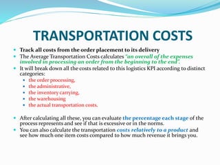 TRANSPORTATION COSTS
 Track all costs from the order placement to its delivery
 The Average Transportation Costs calculates “an overall of the expenses
involved in processing an order from the beginning to the end”.
 It will break down all the costs related to this logistics KPI according to distinct
categories:
 the order processing,
 the administrative,
 the inventory carrying,
 the warehousing
 the actual transportation costs.
 After calculating all these, you can evaluate the percentage each stage of the
process represents and see if that is excessive or in the norms.
 You can also calculate the transportation costs relatively to a product and
see how much one item costs compared to how much revenue it brings you.
 