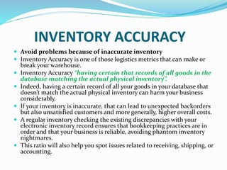 INVENTORY ACCURACY
 Avoid problems because of inaccurate inventory
 Inventory Accuracy is one of those logistics metrics that can make or
break your warehouse.
 Inventory Accuracy “having certain that records of all goods in the
database matching the actual physical inventory”.
 Indeed, having a certain record of all your goods in your database that
doesn’t match the actual physical inventory can harm your business
considerably.
 If your inventory is inaccurate, that can lead to unexpected backorders
but also unsatisfied customers and more generally, higher overall costs.
 A regular inventory checking the existing discrepancies with your
electronic inventory record ensures that bookkeeping practices are in
order and that your business is reliable, avoiding phantom inventory
nightmares.
 This ratio will also help you spot issues related to receiving, shipping, or
accounting.
 