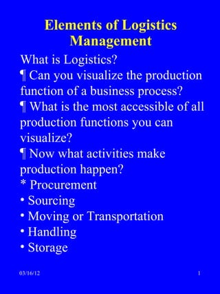 Elements of Logistics
              Management
What is Logistics?
¶ Can you visualize the production
function of a business process?
¶ What is the most accessible of all
production functions you can
visualize?
¶ Now what activities make
production happen?
* Procurement
• Sourcing
• Moving or Transportation
• Handling
• Storage
03/16/12                           1
 