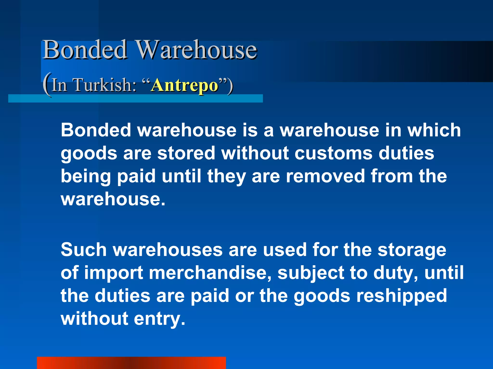 Bonded Warehouse
(In Turkish: “Antrepo”)
 Bonded warehouse is a warehouse in which
 goods are stored without customs duties
 being paid until they are removed from the
 warehouse.

 Such warehouses are used for the storage
 of import merchandise, subject to duty, until
 the duties are paid or the goods reshipped
 without entry.
 