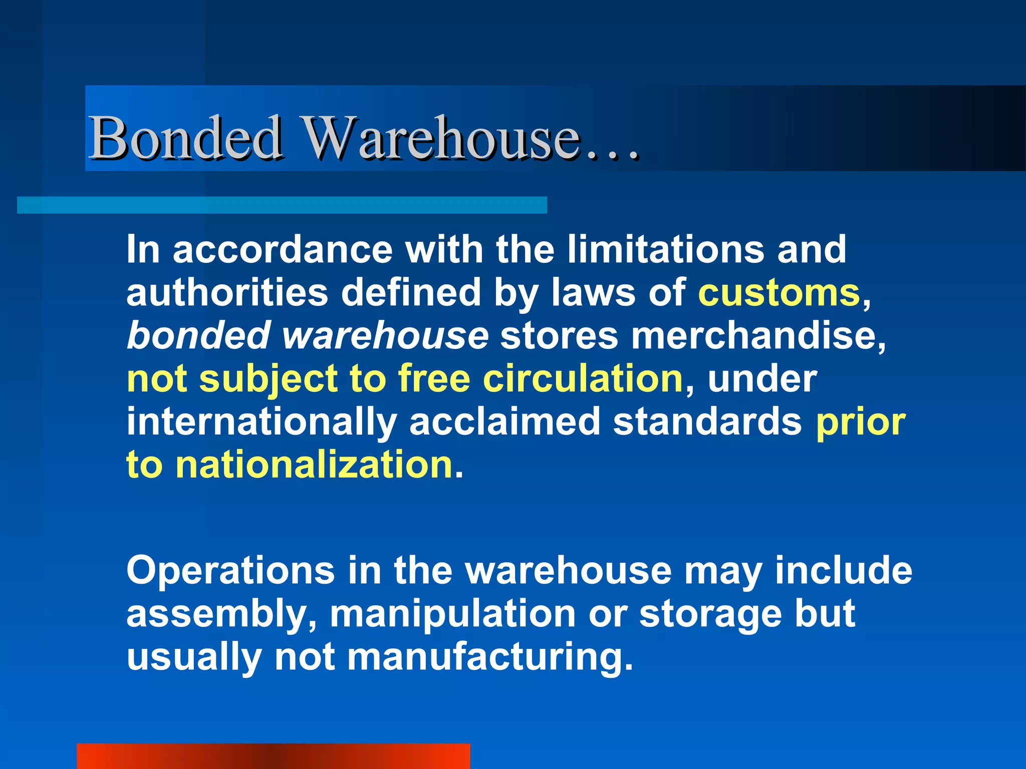 Bonded Warehouse…
 In accordance with the limitations and
 authorities defined by laws of customs,
 bonded warehouse stores merchandise,
 not subject to free circulation, under
 internationally acclaimed standards prior
 to nationalization.

 Operations in the warehouse may include
 assembly, manipulation or storage but
 usually not manufacturing.
 