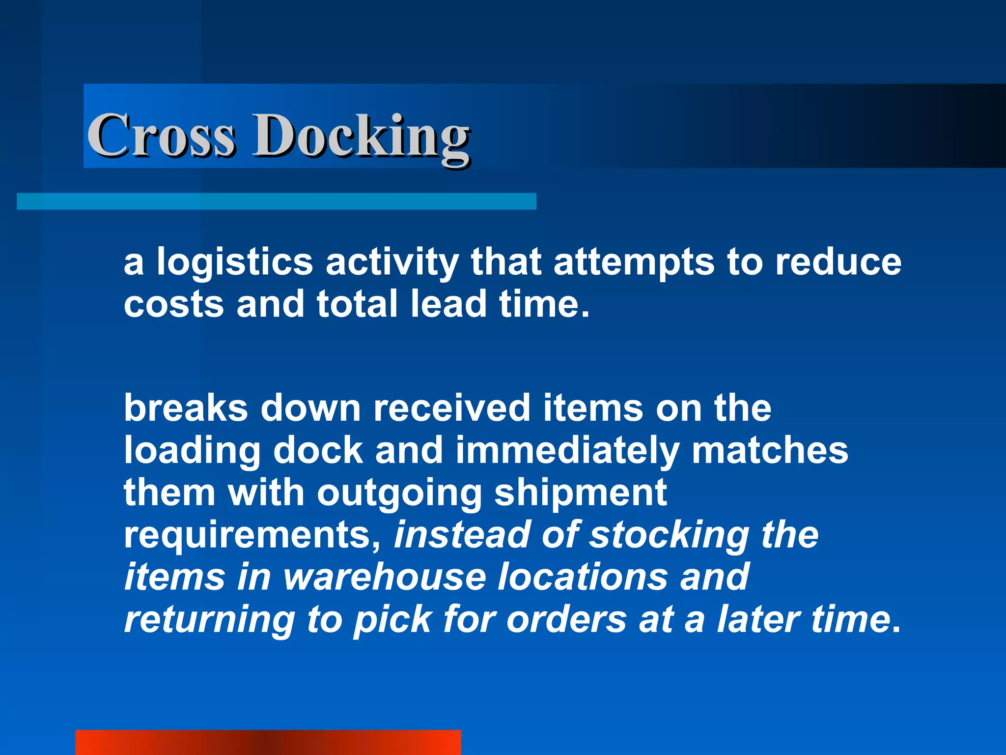 Cross Docking
 a logistics activity that attempts to reduce
 costs and total lead time.

 breaks down received items on the
 loading dock and immediately matches
 them with outgoing shipment
 requirements, instead of stocking the
 items in warehouse locations and
 returning to pick for orders at a later time.
 
