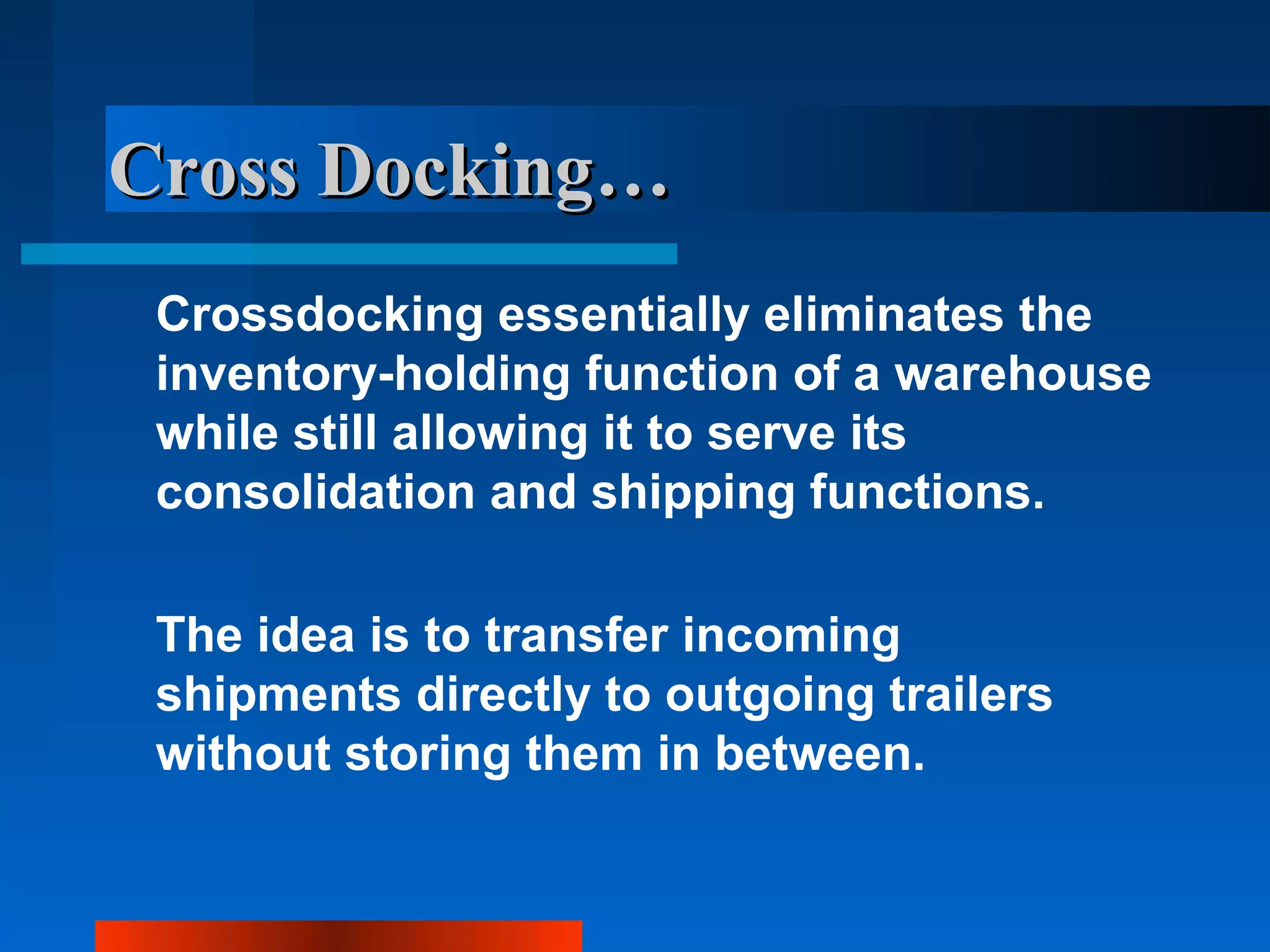 Cross Docking…
 Crossdocking essentially eliminates the
 inventory-holding function of a warehouse
 while still allowing it to serve its
 consolidation and shipping functions.

 The idea is to transfer incoming
 shipments directly to outgoing trailers
 without storing them in between.
 