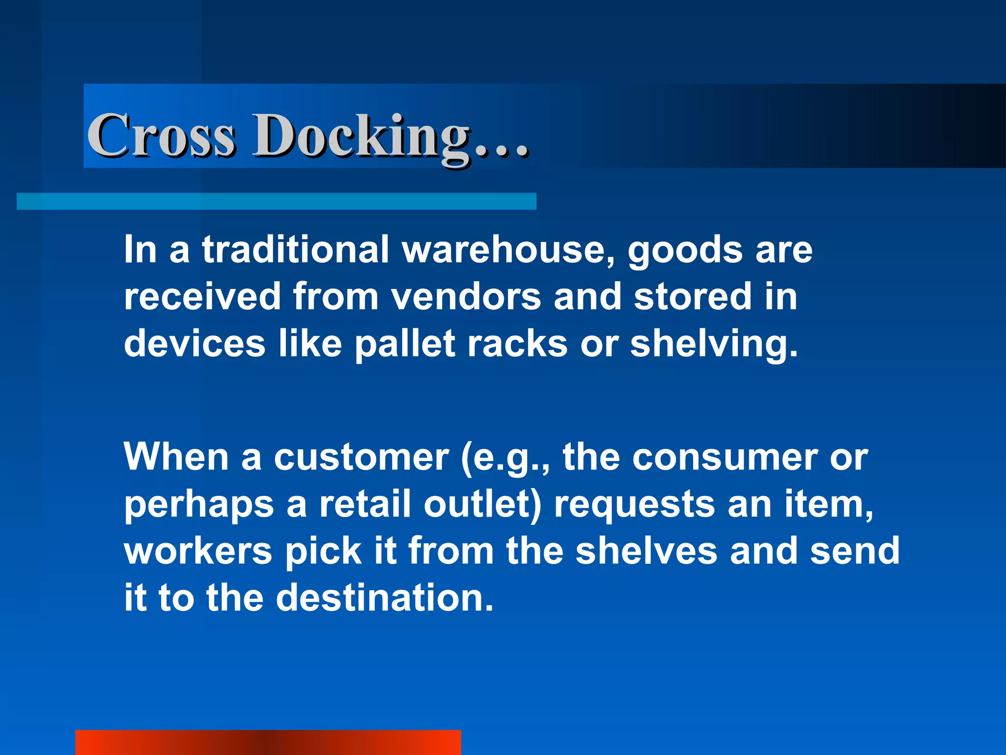 Cross Docking…
 In a traditional warehouse, goods are
 received from vendors and stored in
 devices like pallet racks or shelving.

 When a customer (e.g., the consumer or
 perhaps a retail outlet) requests an item,
 workers pick it from the shelves and send
 it to the destination.
 