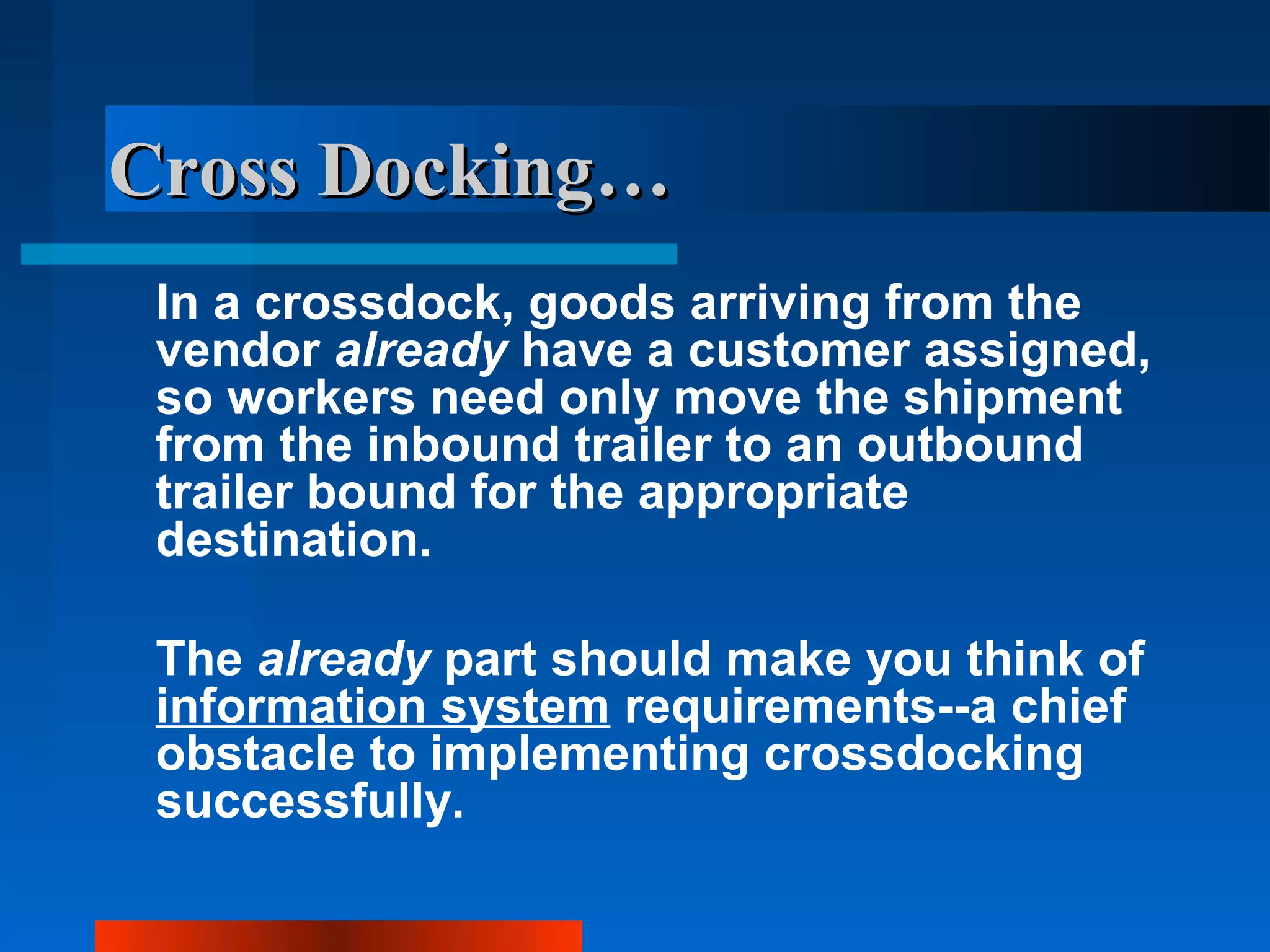 Cross Docking…
 In a crossdock, goods arriving from the
 vendor already have a customer assigned,
 so workers need only move the shipment
 from the inbound trailer to an outbound
 trailer bound for the appropriate
 destination.

 The already part should make you think of
 information system requirements--a chief
 obstacle to implementing crossdocking
 successfully.
 