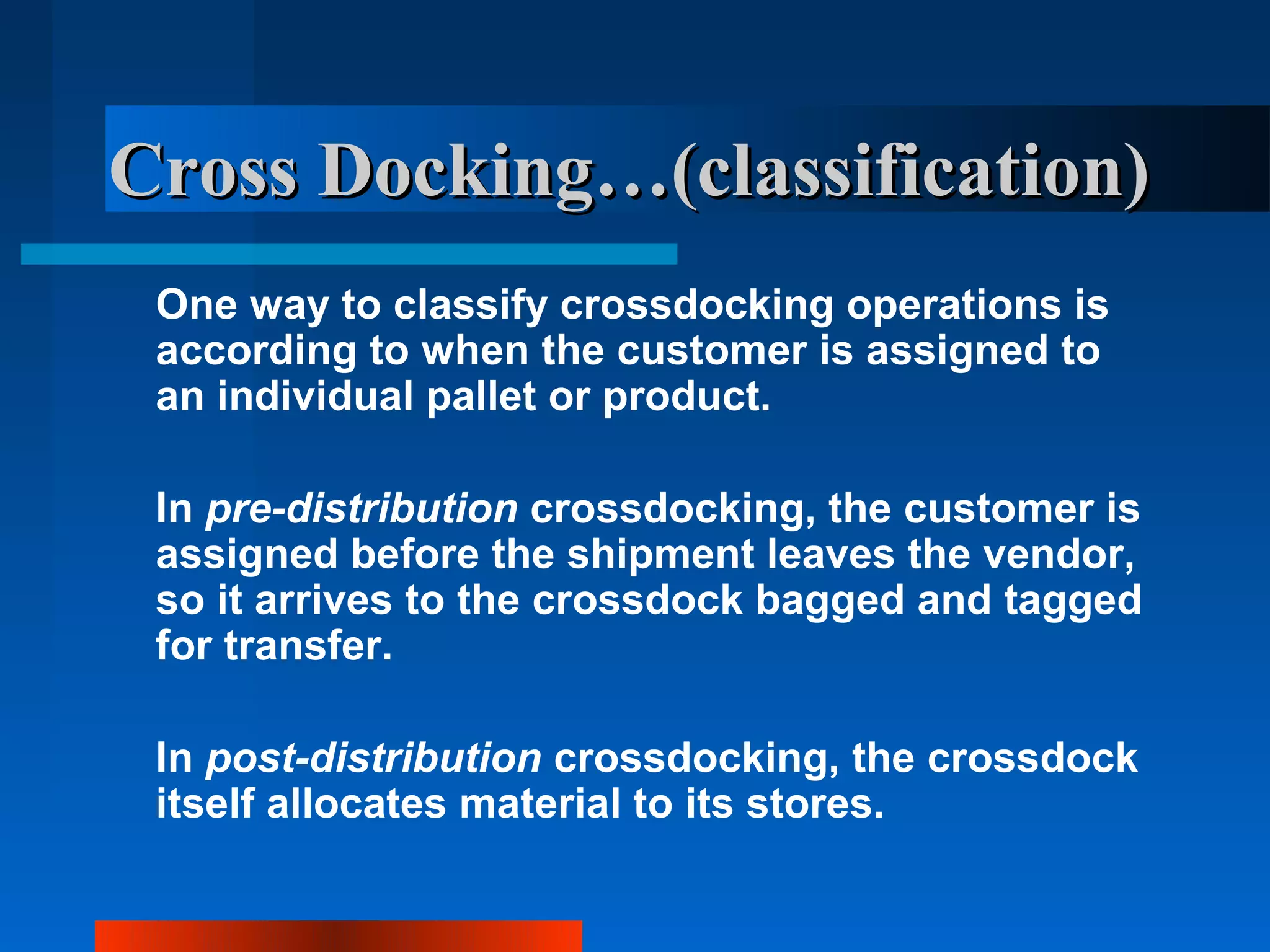 Cross Docking…(classification)
 One way to classify crossdocking operations is
 according to when the customer is assigned to
 an individual pallet or product.

 In pre-distribution crossdocking, the customer is
 assigned before the shipment leaves the vendor,
 so it arrives to the crossdock bagged and tagged
 for transfer.

 In post-distribution crossdocking, the crossdock
 itself allocates material to its stores.
 