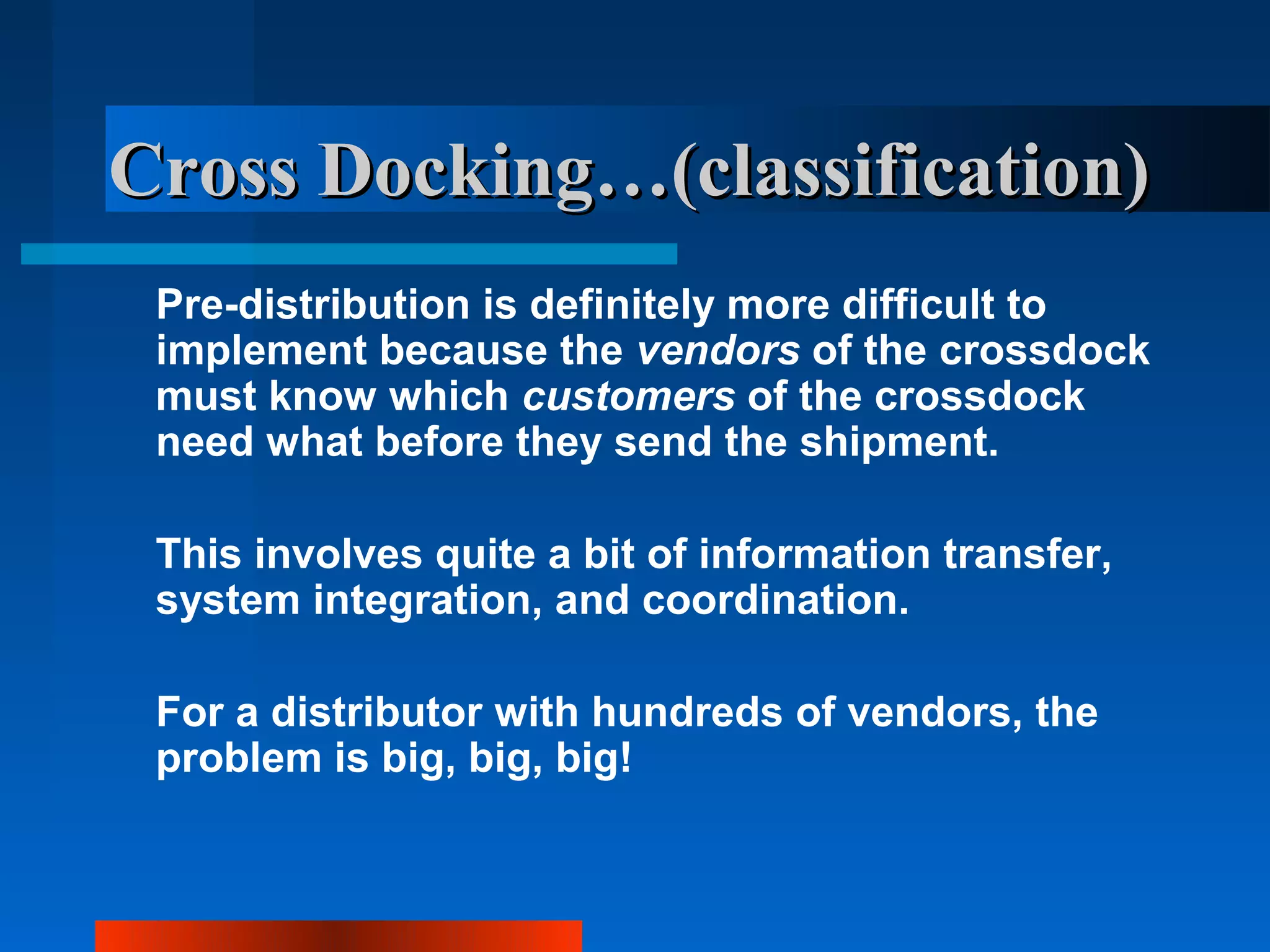 Cross Docking…(classification)
 Pre-distribution is definitely more difficult to
 implement because the vendors of the crossdock
 must know which customers of the crossdock
 need what before they send the shipment.

 This involves quite a bit of information transfer,
 system integration, and coordination.

 For a distributor with hundreds of vendors, the
 problem is big, big, big!
 