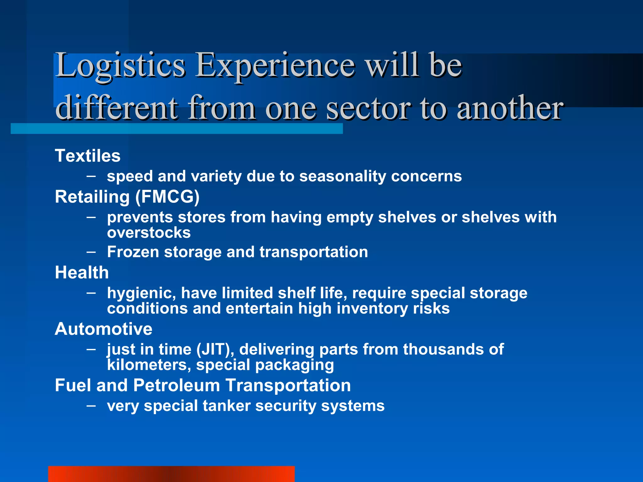 Logistics Experience will be
different from one sector to another
Textiles
   – speed and variety due to seasonality concerns
Retailing (FMCG)
   – prevents stores from having empty shelves or shelves with
     overstocks
   – Frozen storage and transportation
Health
   – hygienic, have limited shelf life, require special storage
     conditions and entertain high inventory risks
Automotive
   – just in time (JIT), delivering parts from thousands of
     kilometers, special packaging
Fuel and Petroleum Transportation
   – very special tanker security systems
 
