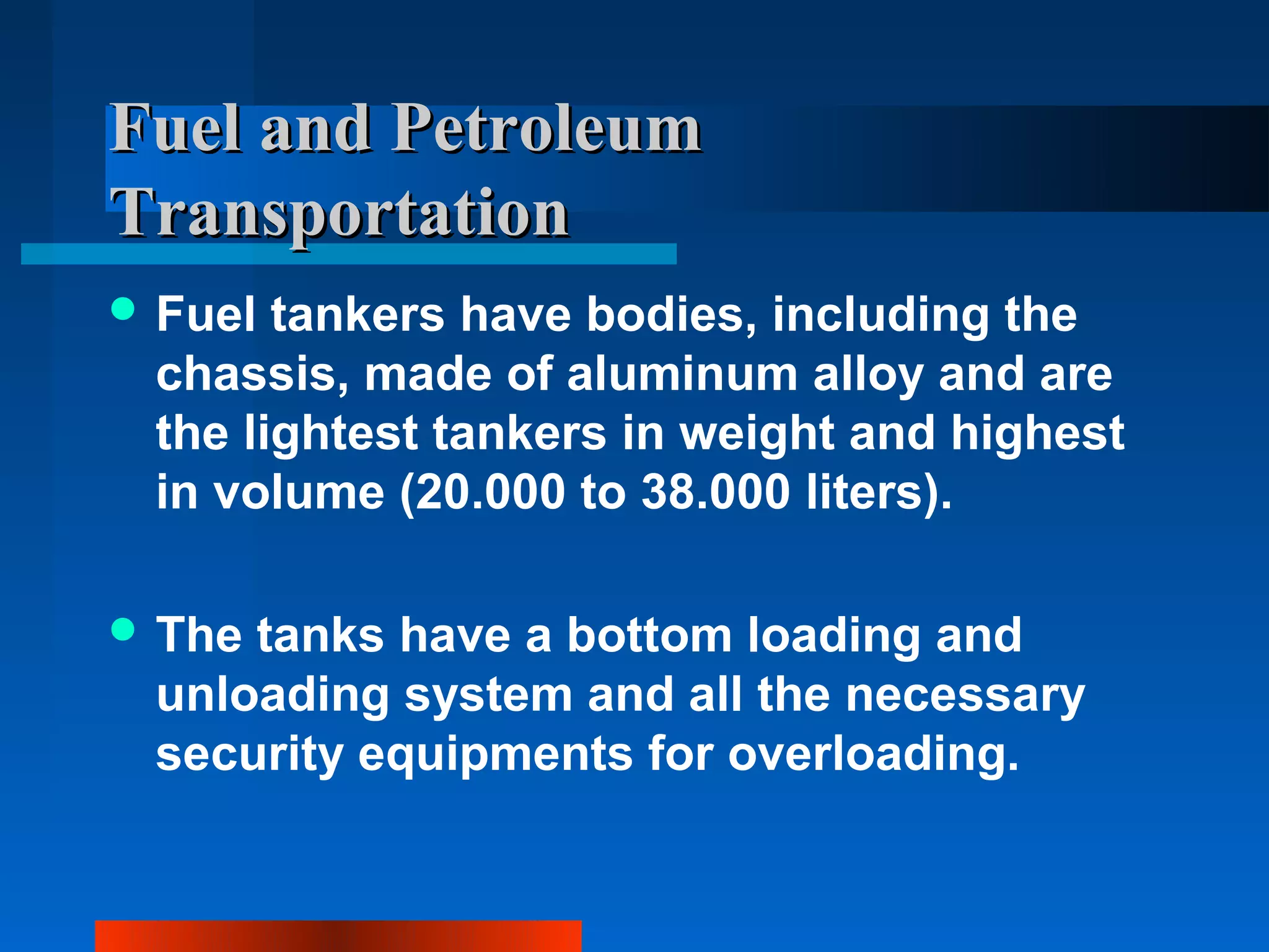 Fuel and Petroleum
Transportation
 Fuel tankers have bodies, including the
 chassis, made of aluminum alloy and are
 the lightest tankers in weight and highest
 in volume (20.000 to 38.000 liters).

 Thetanks have a bottom loading and
 unloading system and all the necessary
 security equipments for overloading.
 