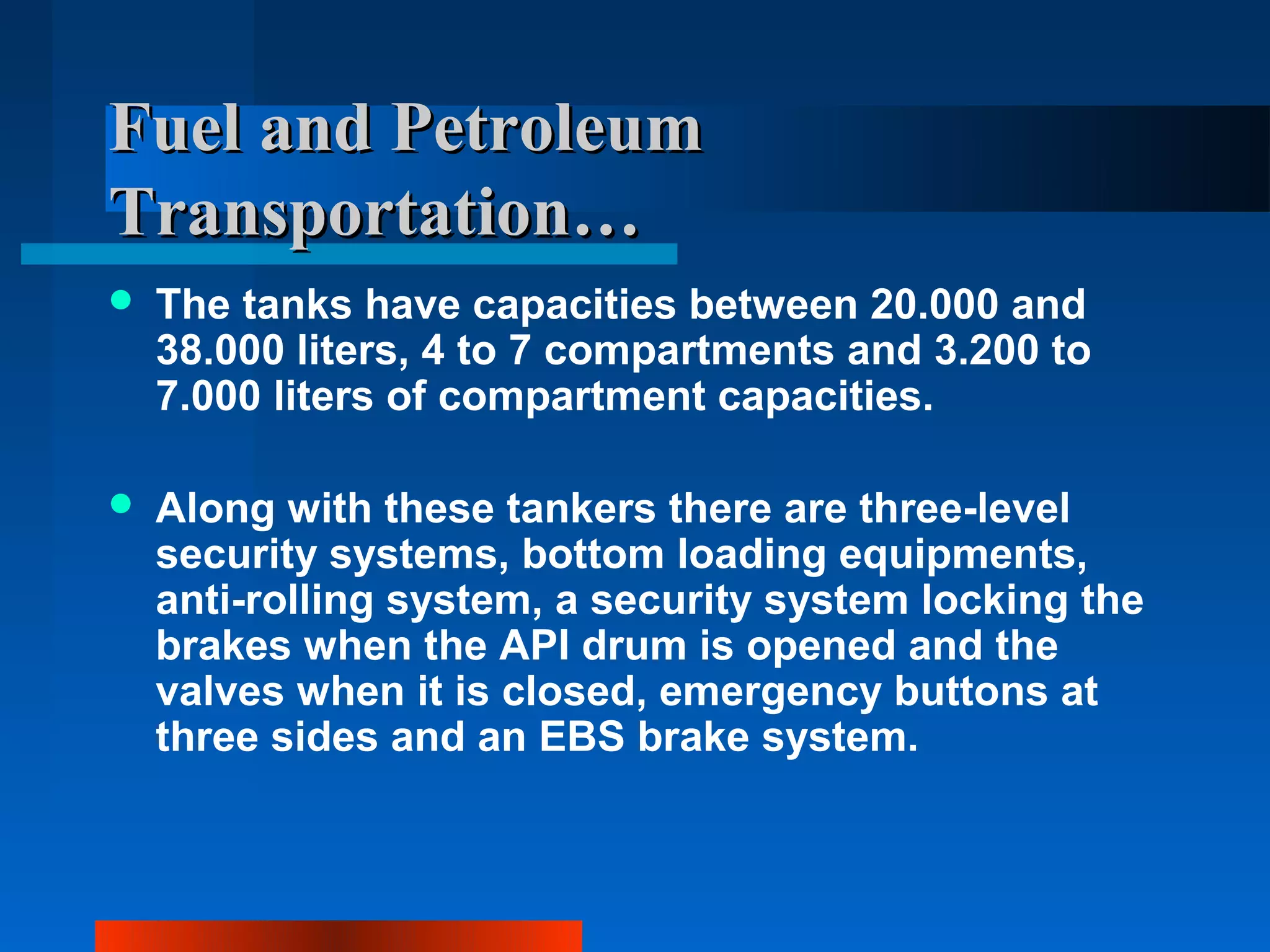Fuel and Petroleum
Transportation…
   The tanks have capacities between 20.000 and
    38.000 liters, 4 to 7 compartments and 3.200 to
    7.000 liters of compartment capacities.

   Along with these tankers there are three-level
    security systems, bottom loading equipments,
    anti-rolling system, a security system locking the
    brakes when the API drum is opened and the
    valves when it is closed, emergency buttons at
    three sides and an EBS brake system.
 