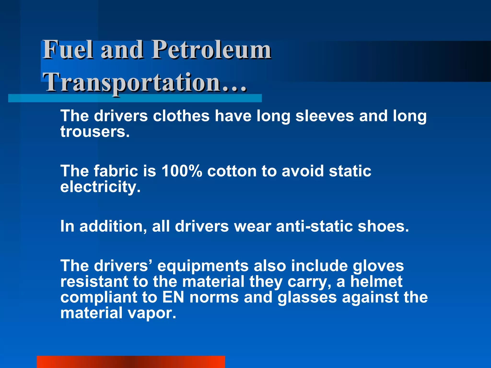 Fuel and Petroleum
Transportation…
 The drivers clothes have long sleeves and long
 trousers.

 The fabric is 100% cotton to avoid static
 electricity.

 In addition, all drivers wear anti-static shoes.

 The drivers’ equipments also include gloves
 resistant to the material they carry, a helmet
 compliant to EN norms and glasses against the
 material vapor.
 