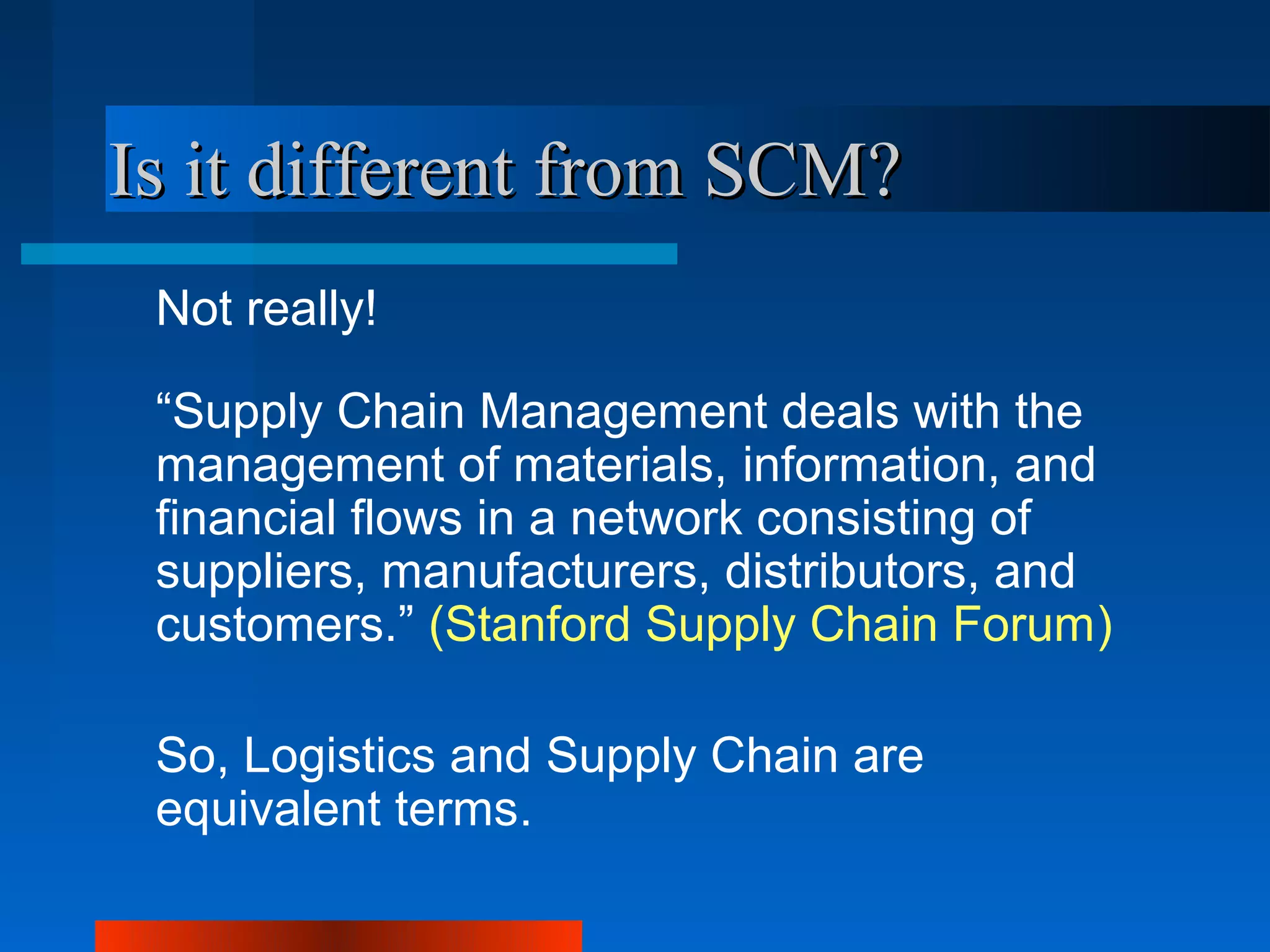 Is it different from SCM?
 Not really!

 “Supply Chain Management deals with the
 management of materials, information, and
 financial flows in a network consisting of
 suppliers, manufacturers, distributors, and
 customers.” (Stanford Supply Chain Forum)

 So, Logistics and Supply Chain are
 equivalent terms.
 