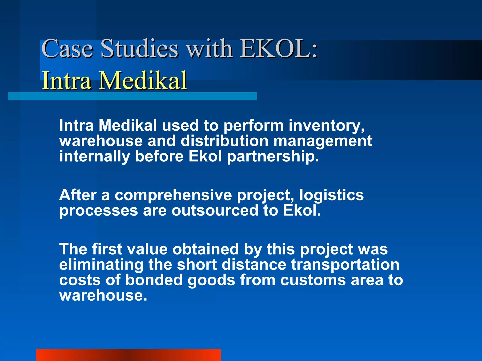 Case Studies with EKOL:
Intra Medikal
 Intra Medikal used to perform inventory,
 warehouse and distribution management
 internally before Ekol partnership.

 After a comprehensive project, logistics
 processes are outsourced to Ekol.

 The first value obtained by this project was
 eliminating the short distance transportation
 costs of bonded goods from customs area to
 warehouse.
 