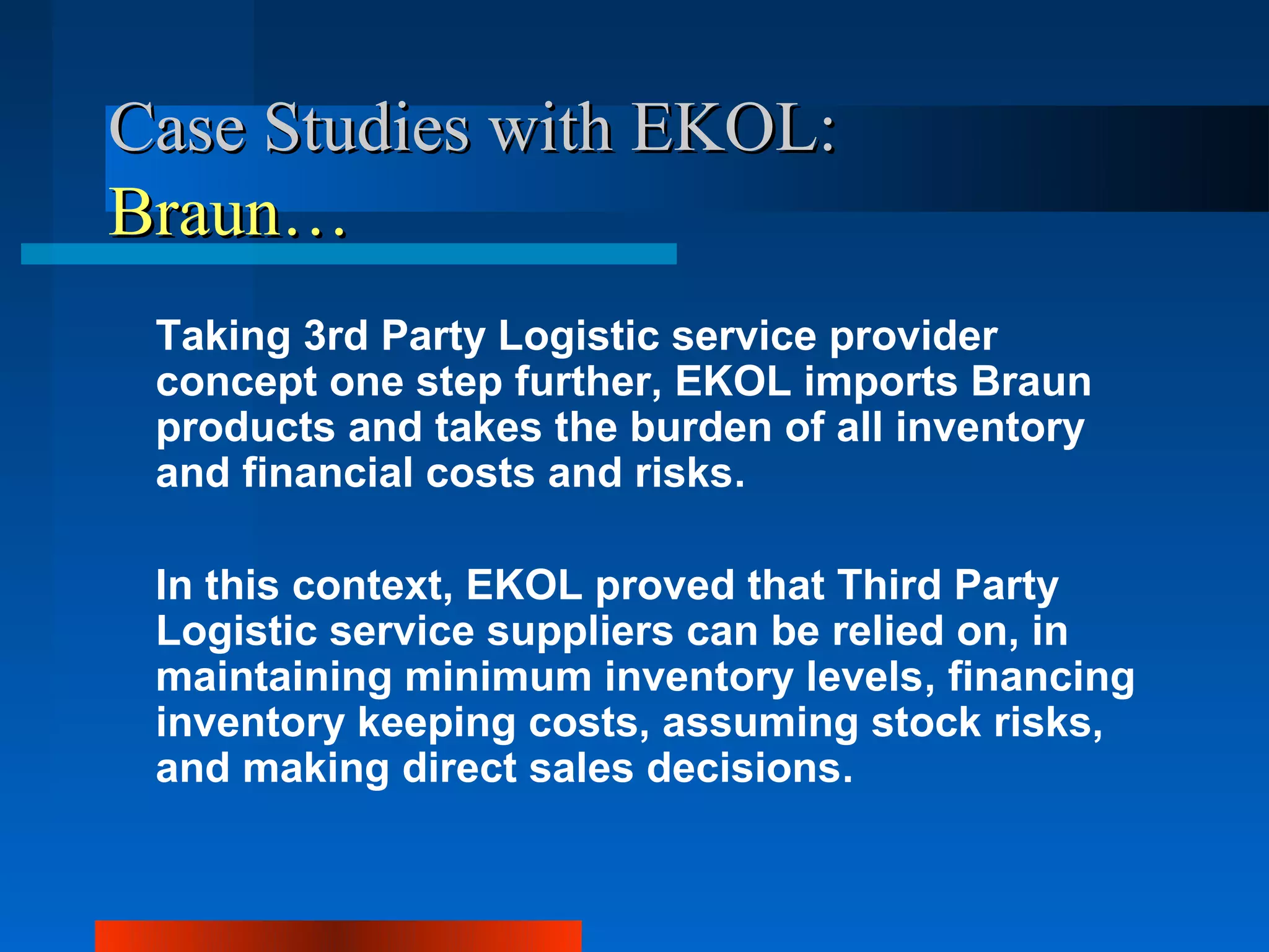 Case Studies with EKOL:
Braun…
 Taking 3rd Party Logistic service provider
 concept one step further, EKOL imports Braun
 products and takes the burden of all inventory
 and financial costs and risks.

 In this context, EKOL proved that Third Party
 Logistic service suppliers can be relied on, in
 maintaining minimum inventory levels, financing
 inventory keeping costs, assuming stock risks,
 and making direct sales decisions.
 