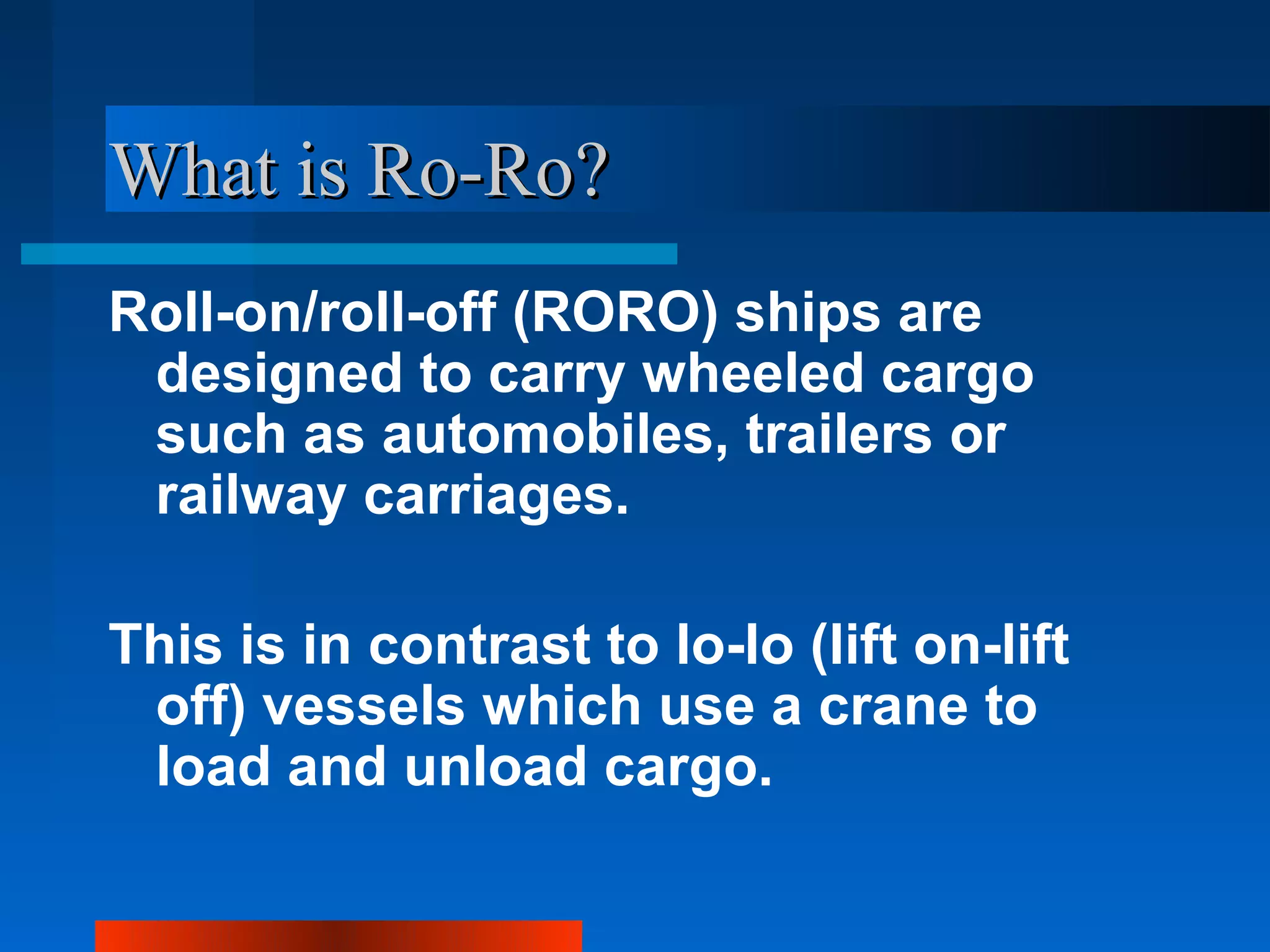 What is Ro-Ro?
Roll-on/roll-off (RORO) ships are
 designed to carry wheeled cargo
 such as automobiles, trailers or
 railway carriages.

This is in contrast to lo-lo (lift on-lift
 off) vessels which use a crane to
 load and unload cargo.
 