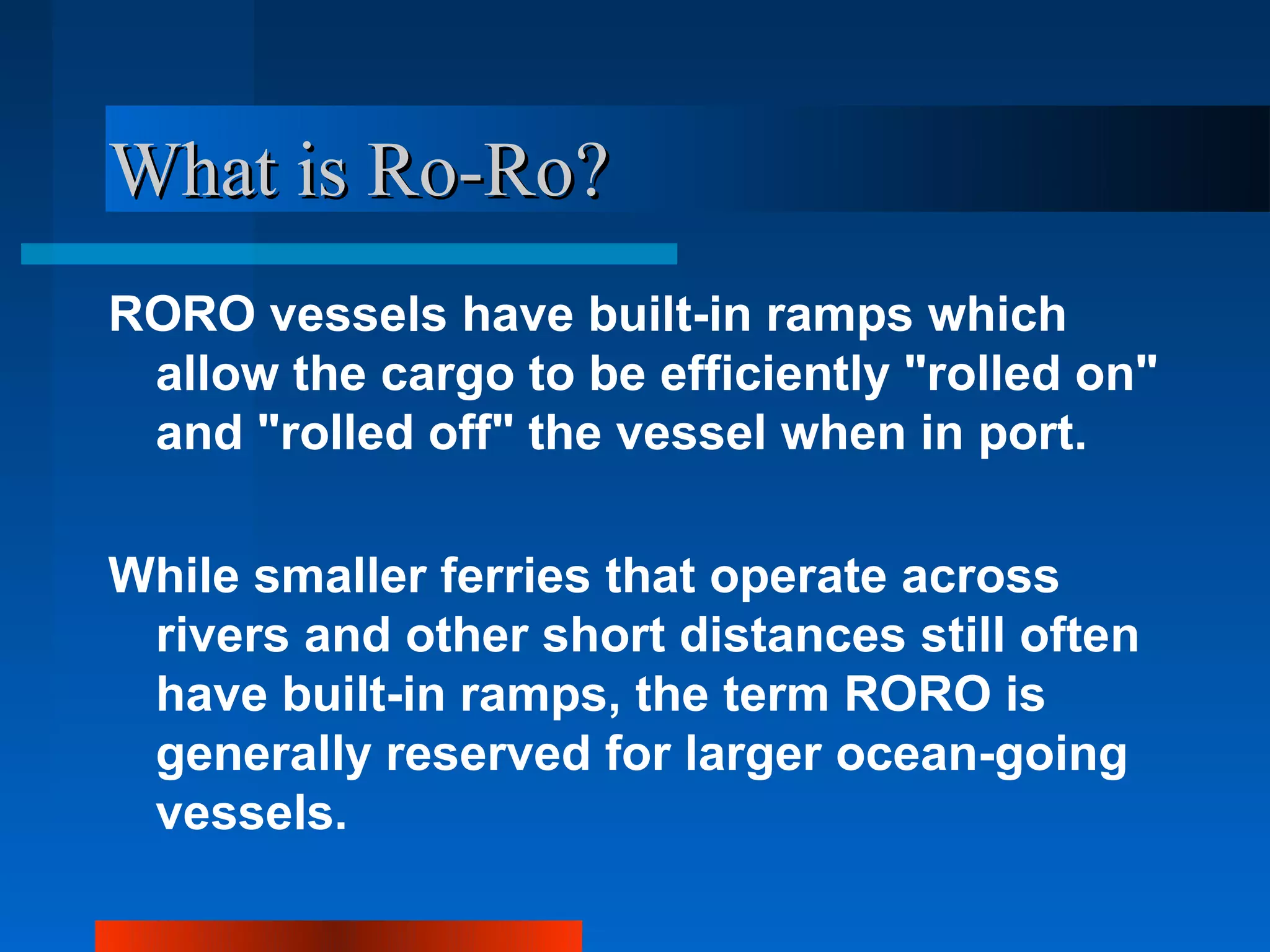 What is Ro-Ro?
RORO vessels have built-in ramps which
 allow the cargo to be efficiently "rolled on"
 and "rolled off" the vessel when in port.

While smaller ferries that operate across
 rivers and other short distances still often
 have built-in ramps, the term RORO is
 generally reserved for larger ocean-going
 vessels.
 