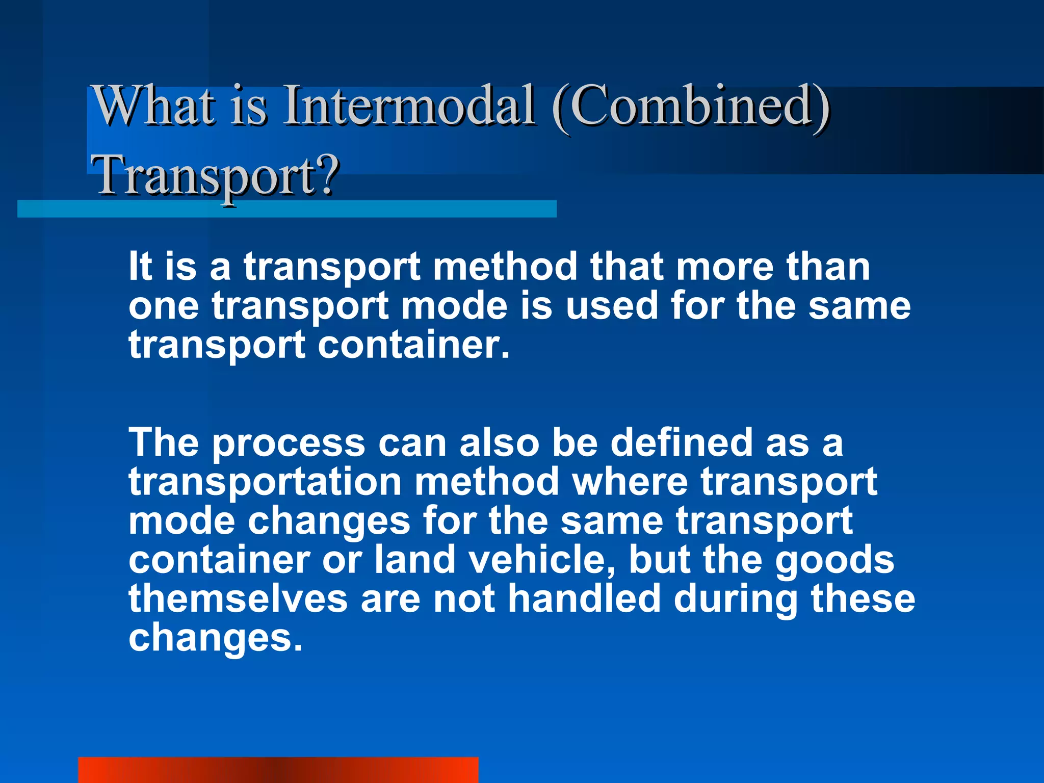 What is Intermodal (Combined)
Transport?
 It is a transport method that more than
 one transport mode is used for the same
 transport container.

 The process can also be defined as a
 transportation method where transport
 mode changes for the same transport
 container or land vehicle, but the goods
 themselves are not handled during these
 changes.
 