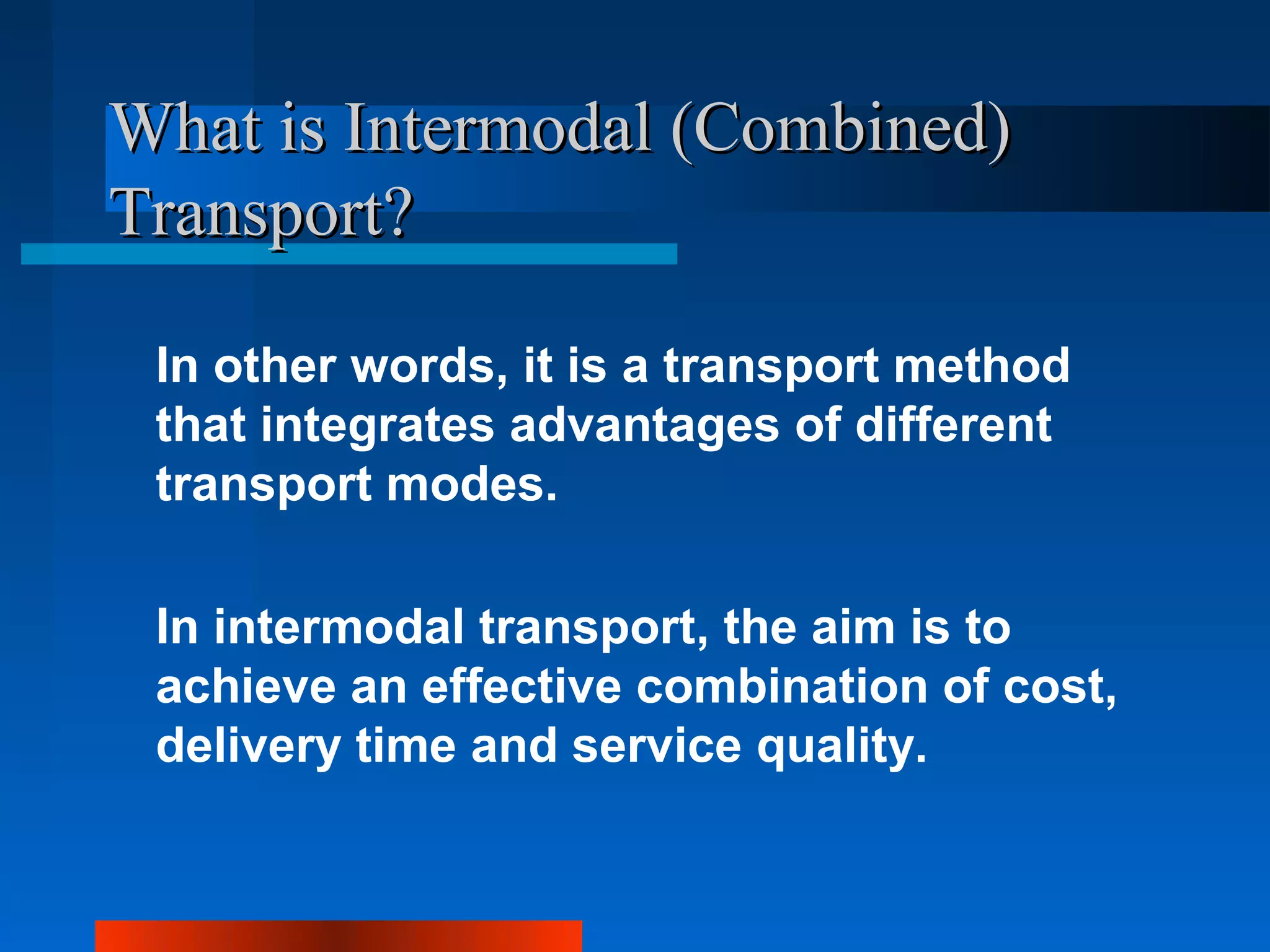 What is Intermodal (Combined)
Transport?

 In other words, it is a transport method
 that integrates advantages of different
 transport modes.

 In intermodal transport, the aim is to
 achieve an effective combination of cost,
 delivery time and service quality.
 