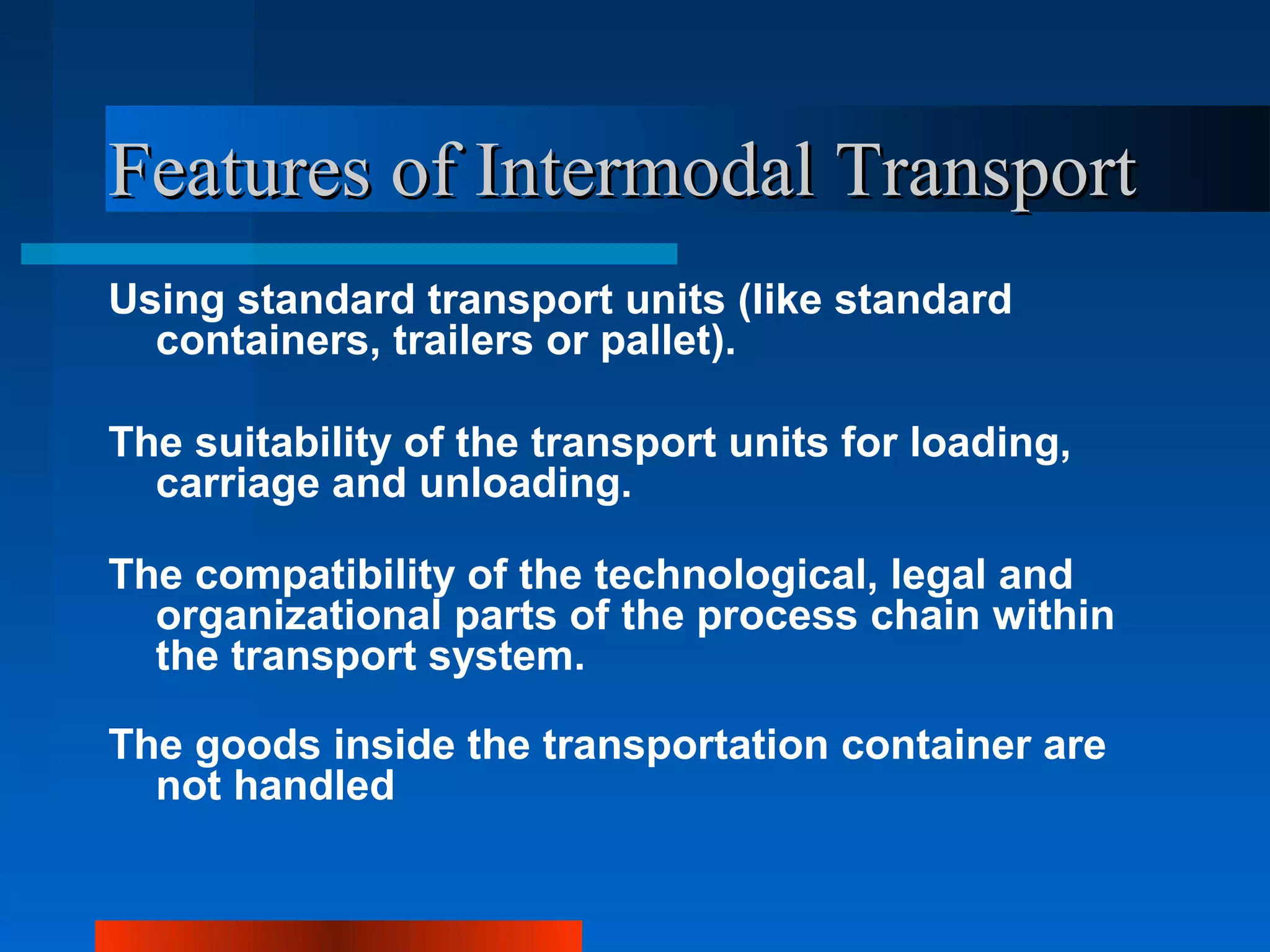 Features of Intermodal Transport
Using standard transport units (like standard
  containers, trailers or pallet).

The suitability of the transport units for loading,
  carriage and unloading.

The compatibility of the technological, legal and
  organizational parts of the process chain within
  the transport system.

The goods inside the transportation container are
  not handled
 