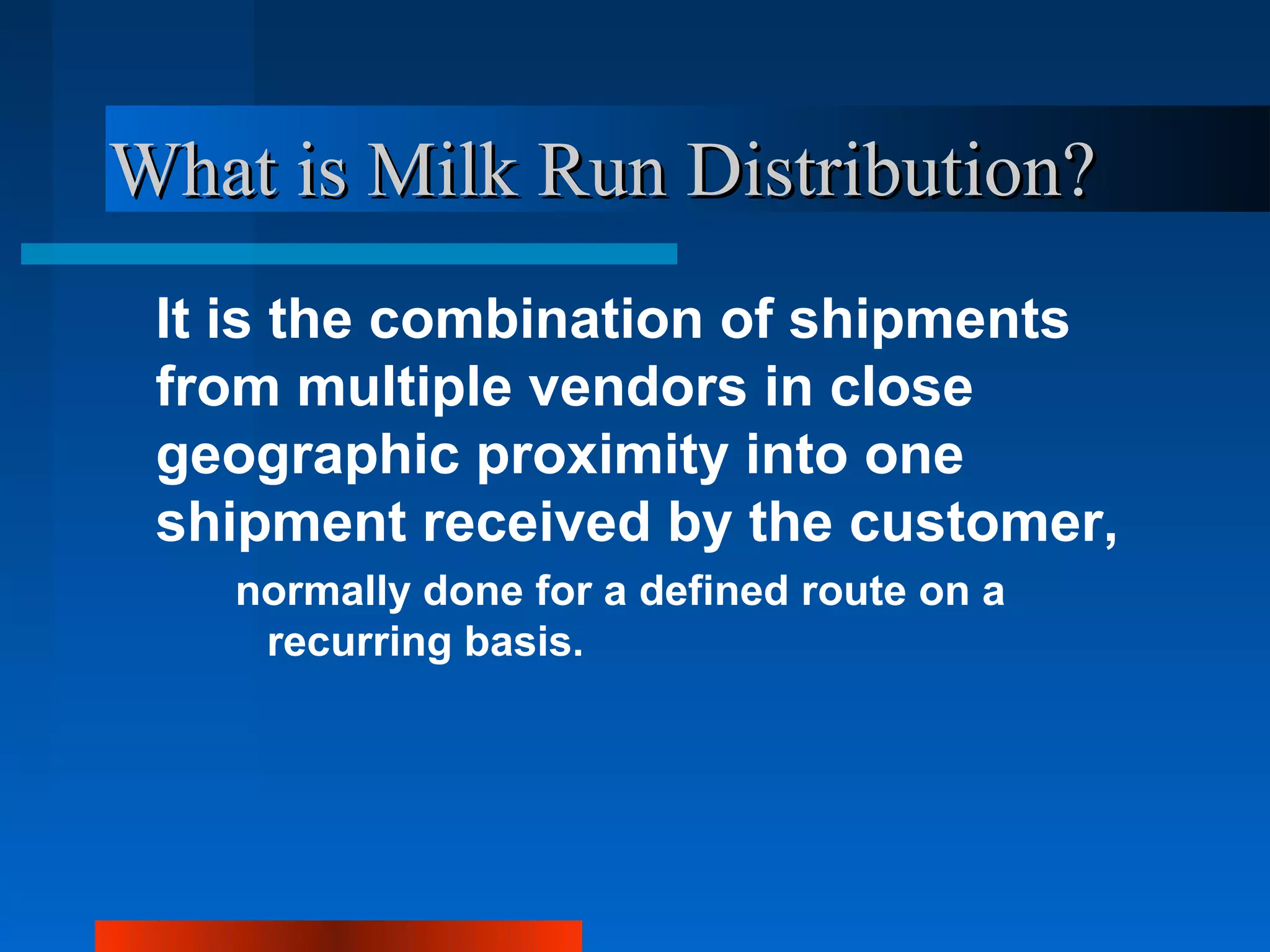 What is Milk Run Distribution?
 It is the combination of shipments
 from multiple vendors in close
 geographic proximity into one
 shipment received by the customer,
   normally done for a defined route on a
    recurring basis.
 