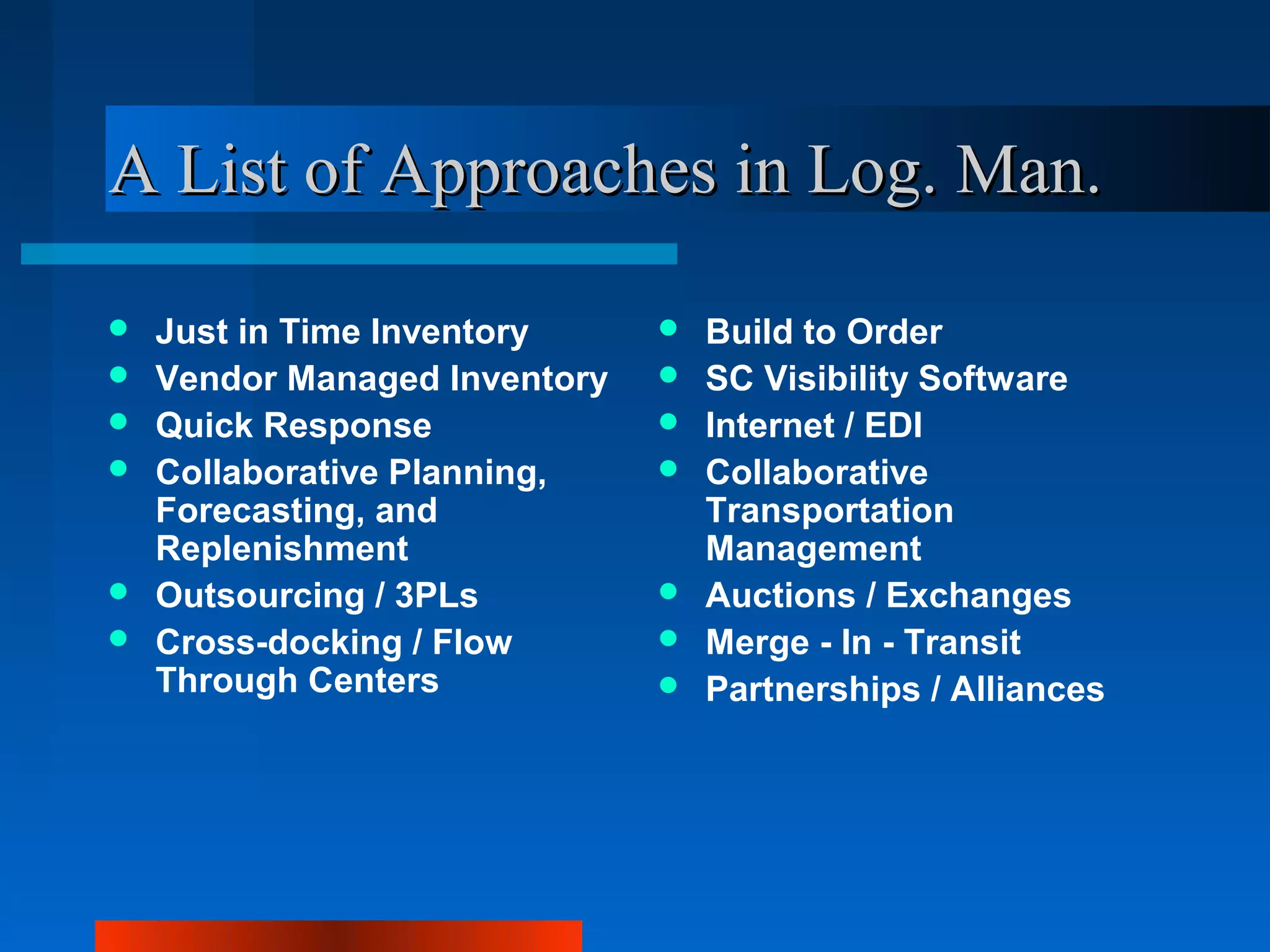 A List of Approaches in Log. Man.

   Just in Time Inventory        Build to Order
   Vendor Managed Inventory      SC Visibility Software
   Quick Response                Internet / EDI
   Collaborative Planning,       Collaborative
    Forecasting, and               Transportation
    Replenishment                  Management
   Outsourcing / 3PLs            Auctions / Exchanges
   Cross-docking / Flow          Merge - In - Transit
    Through Centers               Partnerships / Alliances
 