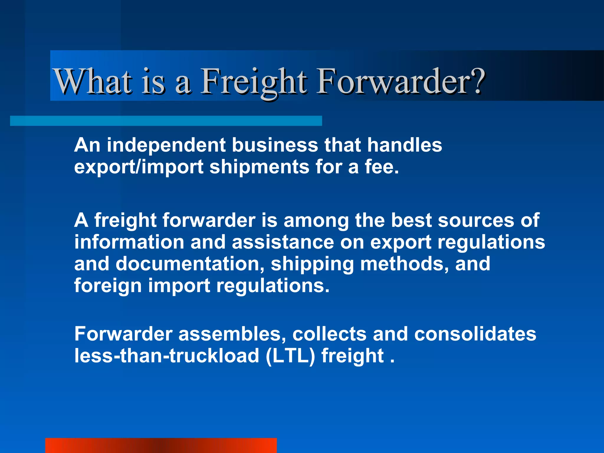 What is a Freight Forwarder?
 An independent business that handles
 export/import shipments for a fee.

 A freight forwarder is among the best sources of
 information and assistance on export regulations
 and documentation, shipping methods, and
 foreign import regulations.

 Forwarder assembles, collects and consolidates
 less-than-truckload (LTL) freight .
 