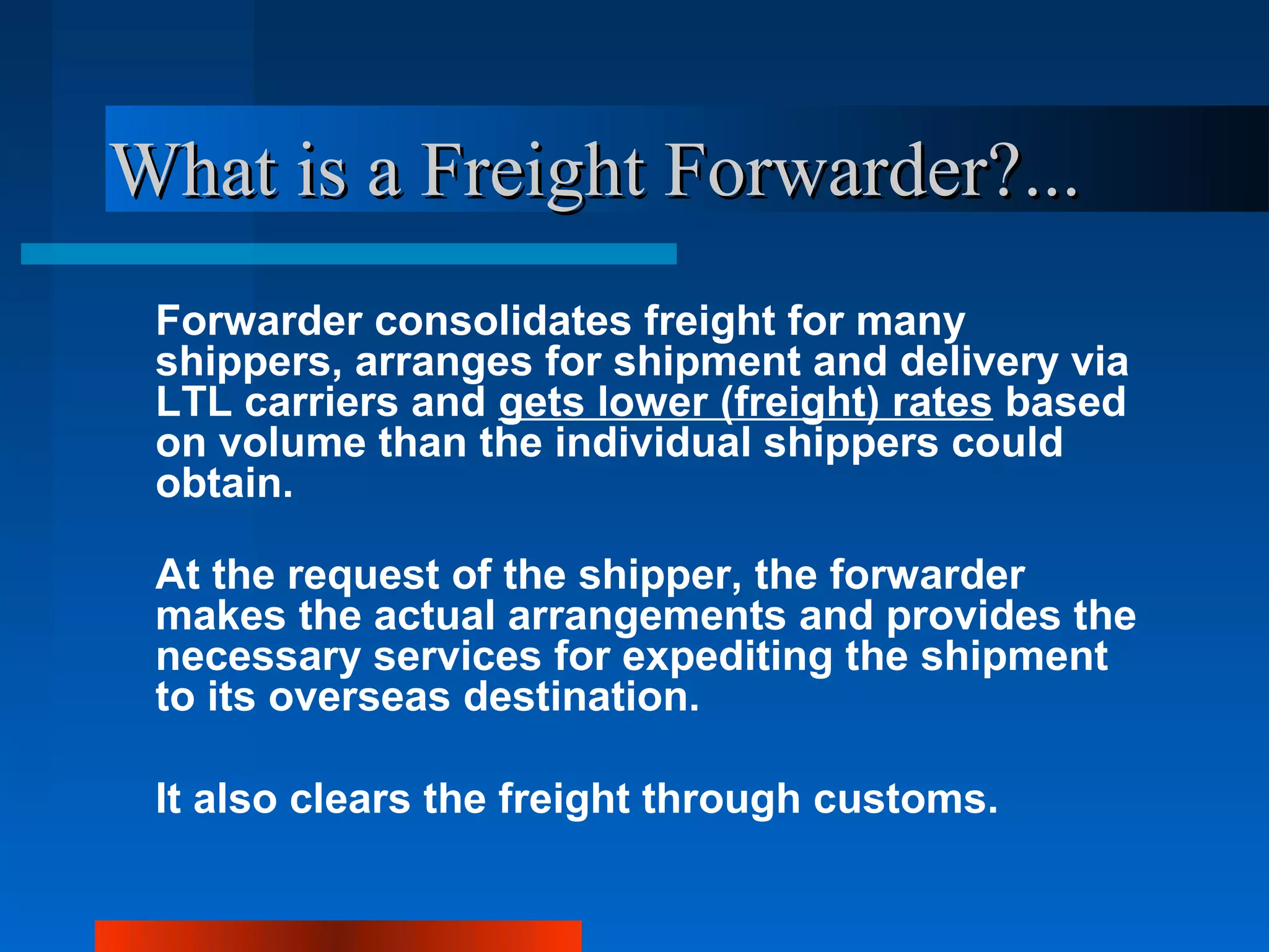 What is a Freight Forwarder?...
 Forwarder consolidates freight for many
 shippers, arranges for shipment and delivery via
 LTL carriers and gets lower (freight) rates based
 on volume than the individual shippers could
 obtain.

 At the request of the shipper, the forwarder
 makes the actual arrangements and provides the
 necessary services for expediting the shipment
 to its overseas destination.

 It also clears the freight through customs.
 