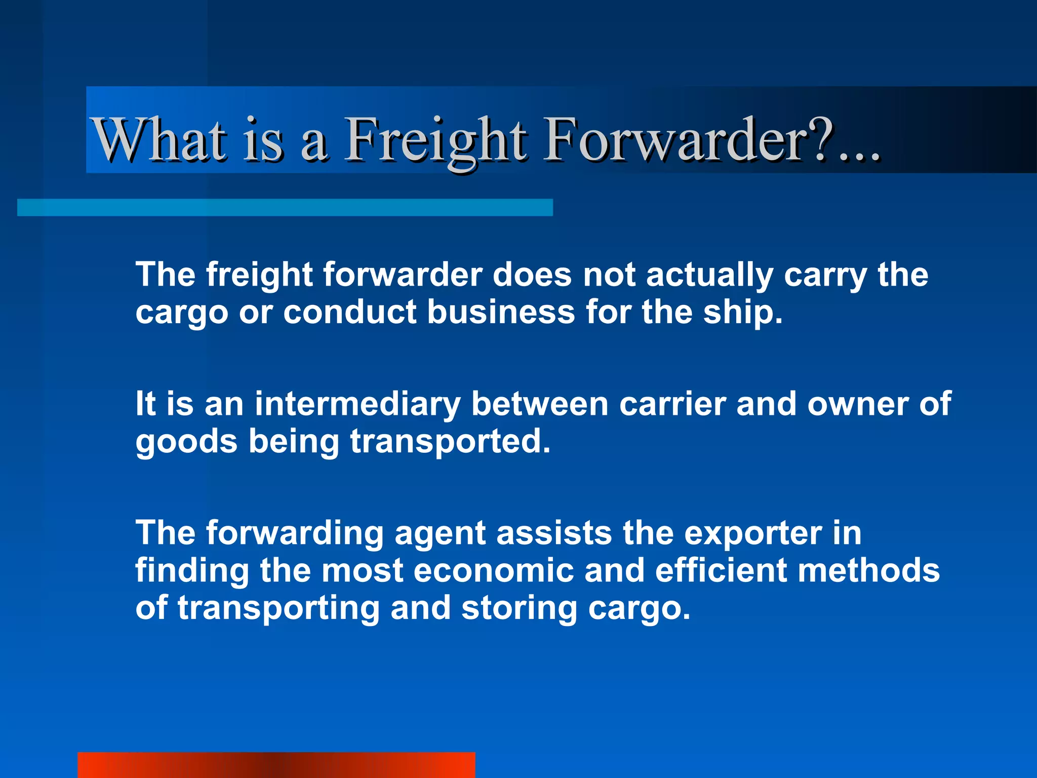 What is a Freight Forwarder?...
 The freight forwarder does not actually carry the
 cargo or conduct business for the ship.

 It is an intermediary between carrier and owner of
 goods being transported.

 The forwarding agent assists the exporter in
 finding the most economic and efficient methods
 of transporting and storing cargo.
 